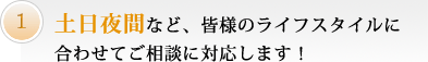 土日夜間など、皆様のライフスタイルに合わせてご相談に対応します！